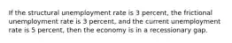 If the structural unemployment rate is 3 percent, the frictional unemployment rate is 3 percent, and the current unemployment rate is 5 percent, then the economy is in a recessionary gap.