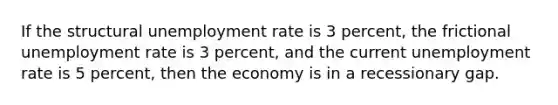 If the structural unemployment rate is 3 percent, the frictional unemployment rate is 3 percent, and the current unemployment rate is 5 percent, then the economy is in a recessionary gap.