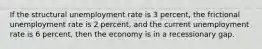 If the structural unemployment rate is 3 percent, the frictional unemployment rate is 2 percent, and the current unemployment rate is 6 percent, then the economy is in a recessionary gap.