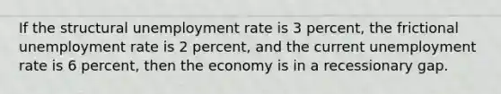 If the structural <a href='https://www.questionai.com/knowledge/kh7PJ5HsOk-unemployment-rate' class='anchor-knowledge'>unemployment rate</a> is 3 percent, the frictional unemployment rate is 2 percent, and the current unemployment rate is 6 percent, then the economy is in a recessionary gap.