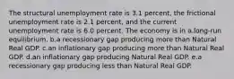 The structural unemployment rate is 3.1 percent, the frictional unemployment rate is 2.1 percent, and the current unemployment rate is 6.0 percent. The economy is in a.long-run equilibrium. b.a recessionary gap producing more than Natural Real GDP. c.an inflationary gap producing more than Natural Real GDP. d.an inflationary gap producing Natural Real GDP. e.a recessionary gap producing less than Natural Real GDP.