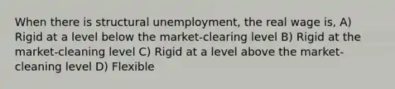 When there is structural unemployment, the real wage is, A) Rigid at a level below the market-clearing level B) Rigid at the market-cleaning level C) Rigid at a level above the market-cleaning level D) Flexible