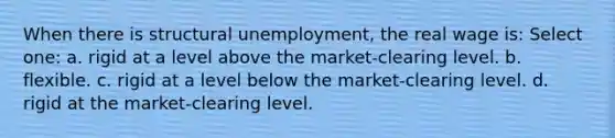 When there is structural unemployment, the real wage is: Select one: a. rigid at a level above the market-clearing level. b. flexible. c. rigid at a level below the market-clearing level. d. rigid at the market-clearing level.