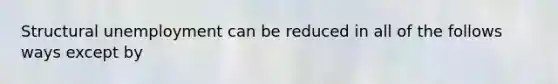 Structural unemployment can be reduced in all of the follows ways except by