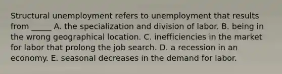 Structural unemployment refers to unemployment that results from _____ A. the specialization and division of labor. B. being in the wrong geographical location. C. inefficiencies in the market for labor that prolong the job search. D. a recession in an economy. E. seasonal decreases in the demand for labor.