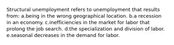 Structural unemployment refers to unemployment that results from: a.being in the wrong geographical location. b.a recession in an economy. c.inefficiencies in the market for labor that prolong the job search. d.the specialization and division of labor. e.seasonal decreases in the demand for labor.