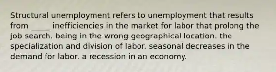 Structural unemployment refers to unemployment that results from _____ inefficiencies in the market for labor that prolong the job search. being in the wrong geographical location. the specialization and division of labor. seasonal decreases in the demand for labor. a recession in an economy.