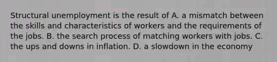 Structural unemployment is the result of A. a mismatch between the skills and characteristics of workers and the requirements of the jobs. B. the search process of matching workers with jobs. C. the ups and downs in inflation. D. a slowdown in the economy