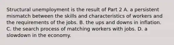 Structural unemployment is the result of Part 2 A. a persistent mismatch between the skills and characteristics of workers and the requirements of the jobs. B. the ups and downs in inflation. C. the search process of matching workers with jobs. D. a slowdown in the economy.