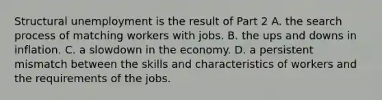 Structural unemployment is the result of Part 2 A. the search process of matching workers with jobs. B. the ups and downs in inflation. C. a slowdown in the economy. D. a persistent mismatch between the skills and characteristics of workers and the requirements of the jobs.