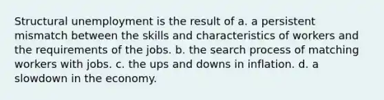 Structural unemployment is the result of a. a persistent mismatch between the skills and characteristics of workers and the requirements of the jobs. b. the search process of matching workers with jobs. c. the ups and downs in inflation. d. a slowdown in the economy.