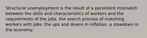 Structural unemployment is the result of a persistent mismatch between the skills and characteristics of workers and the requirements of the jobs. the search process of matching workers with jobs. the ups and downs in inflation. a slowdown in the economy.