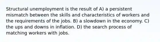 Structural unemployment is the result of A) a persistent mismatch between the skills and characteristics of workers and the requirements of the jobs. B) a slowdown in the economy. C) the ups and downs in inflation. D) the search process of matching workers with jobs.