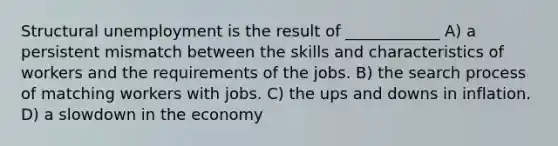 Structural unemployment is the result of ____________ A) a persistent mismatch between the skills and characteristics of workers and the requirements of the jobs. B) the search process of matching workers with jobs. C) the ups and downs in inflation. D) a slowdown in the economy