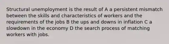 Structural unemployment is the result of A a persistent mismatch between the skills and characteristics of workers and the requirements of the jobs B the ups and downs in inflation C a slowdown in the economy D the search process of matching workers with jobs.