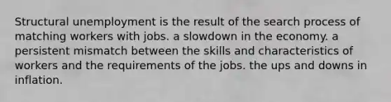 Structural unemployment is the result of the search process of matching workers with jobs. a slowdown in the economy. a persistent mismatch between the skills and characteristics of workers and the requirements of the jobs. the ups and downs in inflation.