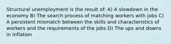 Structural unemployment is the result of: A) A slowdown in the economy B) The search process of matching workers with jobs C) A persistent mismatch between the skills and characteristics of workers and the requirements of the jobs D) The ups and downs in inflation