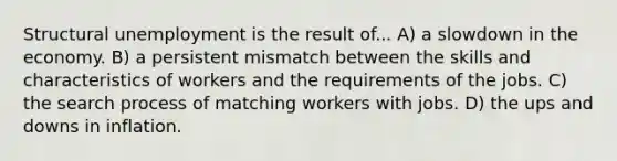 Structural unemployment is the result of... A) a slowdown in the economy. B) a persistent mismatch between the skills and characteristics of workers and the requirements of the jobs. C) the search process of matching workers with jobs. D) the ups and downs in inflation.