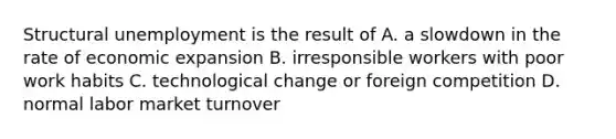 Structural unemployment is the result of A. a slowdown in the rate of economic expansion B. irresponsible workers with poor work habits C. technological change or foreign competition D. normal labor market turnover