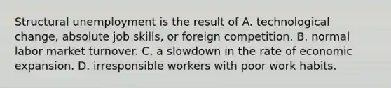 Structural unemployment is the result of A. technological change, absolute job skills, or foreign competition. B. normal labor market turnover. C. a slowdown in the rate of economic expansion. D. irresponsible workers with poor work habits.