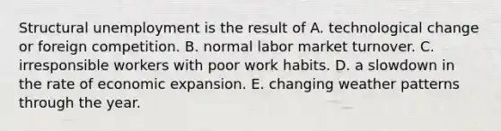 Structural unemployment is the result of A. technological change or foreign competition. B. normal labor market turnover. C. irresponsible workers with poor work habits. D. a slowdown in the rate of economic expansion. E. changing weather patterns through the year.