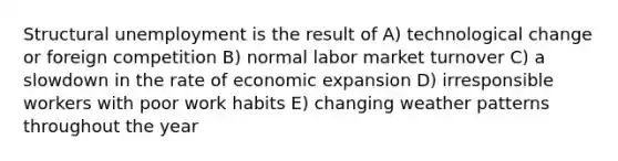 Structural unemployment is the result of A) technological change or foreign competition B) normal labor market turnover C) a slowdown in the rate of economic expansion D) irresponsible workers with poor work habits E) changing weather patterns throughout the year