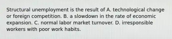 Structural unemployment is the result of A. technological change or foreign competition. B. a slowdown in the rate of economic expansion. C. normal labor market turnover. D. irresponsible workers with poor work habits.