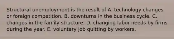 Structural unemployment is the result of A. technology changes or foreign competition. B. downturns in the business cycle. C. changes in the family structure. D. changing labor needs by firms during the year. E. voluntary job quitting by workers.