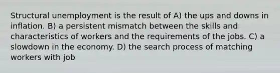 Structural unemployment is the result of A) the ups and downs in inflation. B) a persistent mismatch between the skills and characteristics of workers and the requirements of the jobs. C) a slowdown in the economy. D) the search process of matching workers with job
