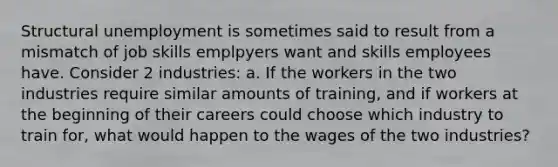 Structural unemployment is sometimes said to result from a mismatch of job skills emplpyers want and skills employees have. Consider 2 industries: a. If the workers in the two industries require similar amounts of training, and if workers at the beginning of their careers could choose which industry to train for, what would happen to the wages of the two industries?