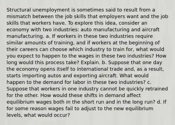 Structural unemployment is sometimes said to result from a mismatch between the job skills that employers want and the job skills that workers have. To explore this idea, consider an economy with two industries: auto manufacturing and aircraft manufacturing. a. If workers in these two industries require similar amounts of training, and if workers at the beginning of their careers can choose which industry to train for, what would you expect to happen to the wages in these two industries? How long would this process take? Explain. b. Suppose that one day the economy opens itself to international trade and, as a result, starts importing autos and exporting aircraft. What would happen to the demand for labor in these two industries? c. Suppose that workers in one industry cannot be quickly retrained for the other. How would these shifts in demand affect equilibrium wages both in the short run and in the long run? d. If for some reason wages fail to adjust to the new equilibrium levels, what would occur?