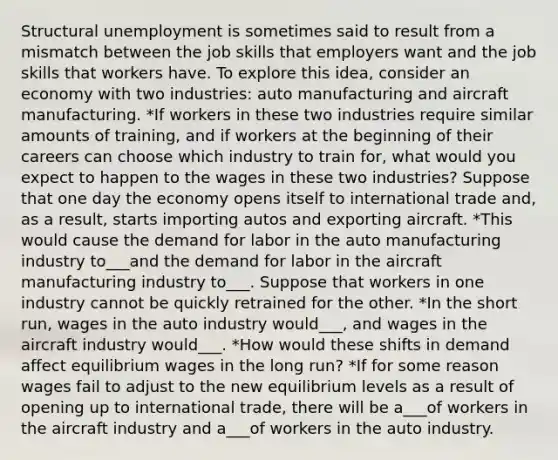 Structural unemployment is sometimes said to result from a mismatch between the job skills that employers want and the job skills that workers have. To explore this idea, consider an economy with two industries: auto manufacturing and aircraft manufacturing. *If workers in these two industries require similar amounts of training, and if workers at the beginning of their careers can choose which industry to train for, what would you expect to happen to the wages in these two industries? Suppose that one day the economy opens itself to international trade and, as a result, starts importing autos and exporting aircraft. *This would cause the demand for labor in the auto manufacturing industry to___and the demand for labor in the aircraft manufacturing industry to___. Suppose that workers in one industry cannot be quickly retrained for the other. *In the short run, wages in the auto industry would___, and wages in the aircraft industry would___. *How would these shifts in demand affect equilibrium wages in the long run? *If for some reason wages fail to adjust to the new equilibrium levels as a result of opening up to international trade, there will be a___of workers in the aircraft industry and a___of workers in the auto industry.