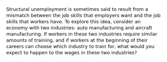 Structural unemployment is sometimes said to result from a mismatch between the job skills that employers want and the job skills that workers have. To explore this idea, consider an economy with two industries: auto manufacturing and aircraft manufacturing. If workers in these two industries require similar amounts of training, and if workers at the beginning of their careers can choose which industry to train for, what would you expect to happen to the wages in these two industries?