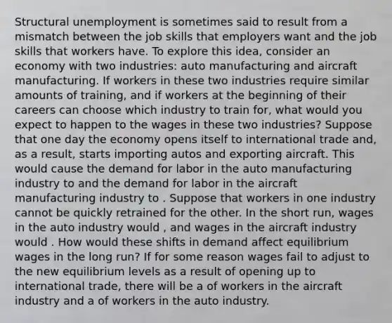 Structural unemployment is sometimes said to result from a mismatch between the job skills that employers want and the job skills that workers have. To explore this idea, consider an economy with two industries: auto manufacturing and aircraft manufacturing. If workers in these two industries require similar amounts of training, and if workers at the beginning of their careers can choose which industry to train for, what would you expect to happen to the wages in these two industries? Suppose that one day the economy opens itself to international trade and, as a result, starts importing autos and exporting aircraft. This would cause the demand for labor in the auto manufacturing industry to and the demand for labor in the aircraft manufacturing industry to . Suppose that workers in one industry cannot be quickly retrained for the other. In the short run, wages in the auto industry would , and wages in the aircraft industry would . How would these shifts in demand affect equilibrium wages in the long run? If for some reason wages fail to adjust to the new equilibrium levels as a result of opening up to international trade, there will be a of workers in the aircraft industry and a of workers in the auto industry.