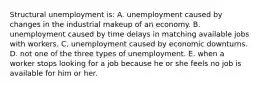 Structural unemployment is: A. unemployment caused by changes in the industrial makeup of an economy. B. unemployment caused by time delays in matching available jobs with workers. C. unemployment caused by economic downturns. D. not one of the three types of unemployment. E. when a worker stops looking for a job because he or she feels no job is available for him or her.