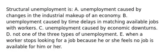 Structural unemployment is: A. unemployment caused by changes in the industrial makeup of an economy. B. unemployment caused by time delays in matching available jobs with workers. C. unemployment caused by economic downturns. D. not one of the three types of unemployment. E. when a worker stops looking for a job because he or she feels no job is available for him or her.