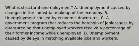 What is structural unemployment? A. Unemployment caused by changes in the industrial makeup of the economy. B. Unemployment caused by economic downturns. C. A government program that reduces the hardship of joblessness by guaranteeing that unemployed workers receive a percentage of their former income while unemployed. D. Unemployment caused by delays in matching available jobs and workers.