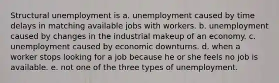 Structural unemployment is a. unemployment caused by time delays in matching available jobs with workers. b. unemployment caused by changes in the industrial makeup of an economy. c. unemployment caused by economic downturns. d. when a worker stops looking for a job because he or she feels no job is available. e. not one of the three types of unemployment.