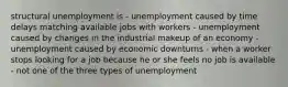 structural unemployment is - unemployment caused by time delays matching available jobs with workers - unemployment caused by changes in the industrial makeup of an economy - unemployment caused by economic downturns - when a worker stops looking for a job because he or she feels no job is available - not one of the three types of unemployment