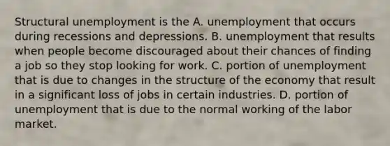 Structural unemployment is the A. unemployment that occurs during recessions and depressions. B. unemployment that results when people become discouraged about their chances of finding a job so they stop looking for work. C. portion of unemployment that is due to changes in the structure of the economy that result in a significant loss of jobs in certain industries. D. portion of unemployment that is due to the normal working of the labor market.