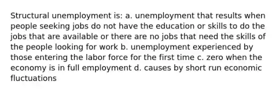 Structural unemployment is: a. unemployment that results when people seeking jobs do not have the education or skills to do the jobs that are available or there are no jobs that need the skills of the people looking for work b. unemployment experienced by those entering the labor force for the first time c. zero when the economy is in full employment d. causes by short run economic fluctuations