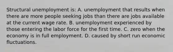 Structural unemployment is: A. unemployment that results when there are more people seeking jobs than there are jobs available at the current wage rate. B. unemployment experienced by those entering the labor force for the first time. C. zero when the economy is in full employment. D. caused by short run economic fluctuations.