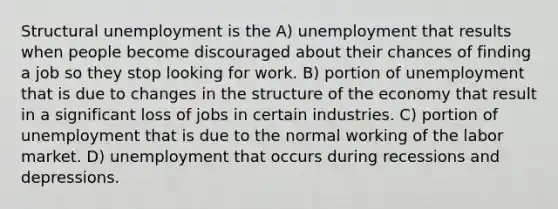 Structural unemployment is the A) unemployment that results when people become discouraged about their chances of finding a job so they stop looking for work. B) portion of unemployment that is due to changes in the structure of the economy that result in a significant loss of jobs in certain industries. C) portion of unemployment that is due to the normal working of the labor market. D) unemployment that occurs during recessions and depressions.