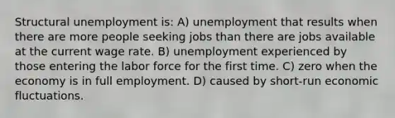 Structural unemployment is: A) unemployment that results when there are more people seeking jobs than there are jobs available at the current wage rate. B) unemployment experienced by those entering the labor force for the first time. C) zero when the economy is in full employment. D) caused by short-run economic fluctuations.