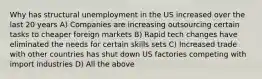 Why has structural unemployment in the US increased over the last 20 years A) Companies are increasing outsourcing certain tasks to cheaper foreign markets B) Rapid tech changes have eliminated the needs for certain skills sets C) Increased trade with other countries has shut down US factories competing with import industries D) All the above