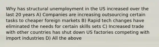 Why has structural unemployment in the US increased over the last 20 years A) Companies are increasing outsourcing certain tasks to cheaper foreign markets B) Rapid tech changes have eliminated the needs for certain skills sets C) Increased trade with other countries has shut down US factories competing with import industries D) All the above