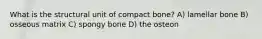 What is the structural unit of compact bone? A) lamellar bone B) osseous matrix C) spongy bone D) the osteon