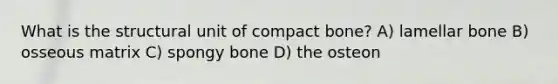 What is the structural unit of compact bone? A) lamellar bone B) osseous matrix C) spongy bone D) the osteon