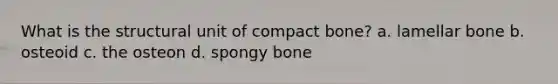 What is the structural unit of compact bone? a. lamellar bone b. osteoid c. the osteon d. spongy bone