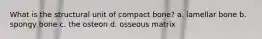 What is the structural unit of compact bone? a. lamellar bone b. spongy bone c. the osteon d. osseous matrix